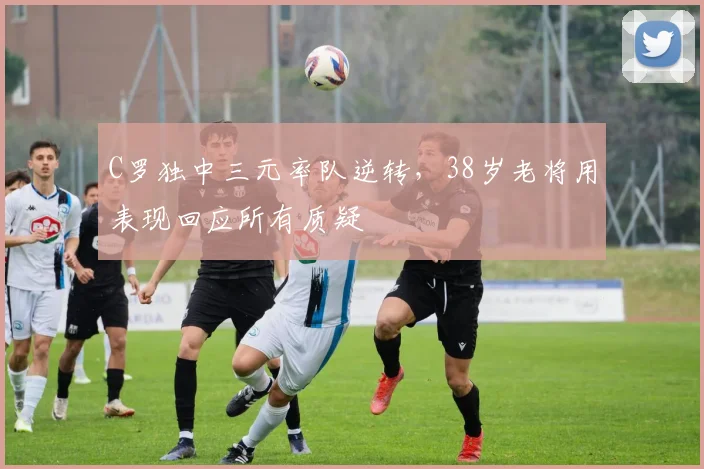C罗独中三元率队逆转，38岁老将用表现回应所有质疑