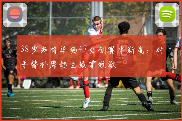 38岁老将单场47分创赛季新高，对手替补席