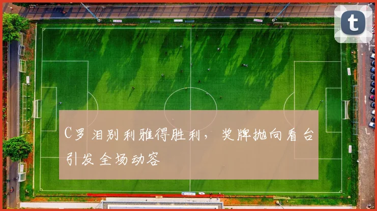 C罗泪别利雅得胜利，奖牌抛向看台引发全场动容