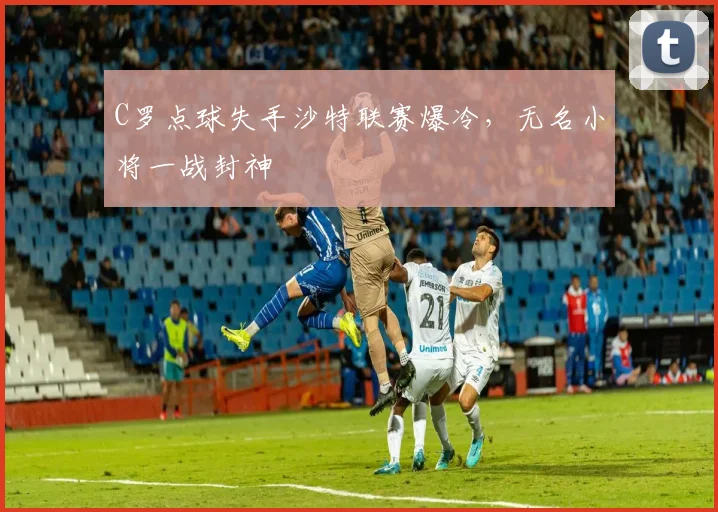 C罗点球失手沙特联赛爆冷，无名小将一战封神