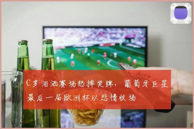 C罗泪洒赛场怒摔奖牌，葡萄牙巨星最后一届欧洲杯以悲情