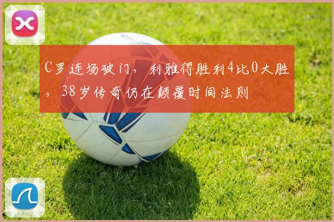 C罗连场破门,利雅得胜利4比0大胜,38岁传奇仍在颠覆时间