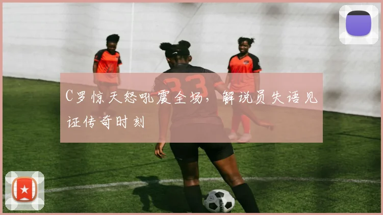 C罗惊天怒吼震全场，解说员失语见证传奇时刻