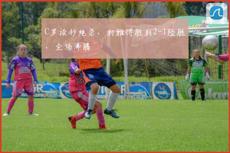 C罗读秒绝杀，利雅得胜利2-1险胜，全场沸腾